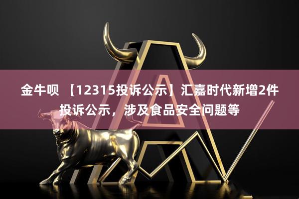 金牛呗 【12315投诉公示】汇嘉时代新增2件投诉公示，涉及食品安全问题等