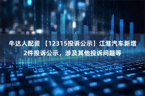 牛达人配资 【12315投诉公示】江淮汽车新增2件投诉公示，涉及其他投诉问题等