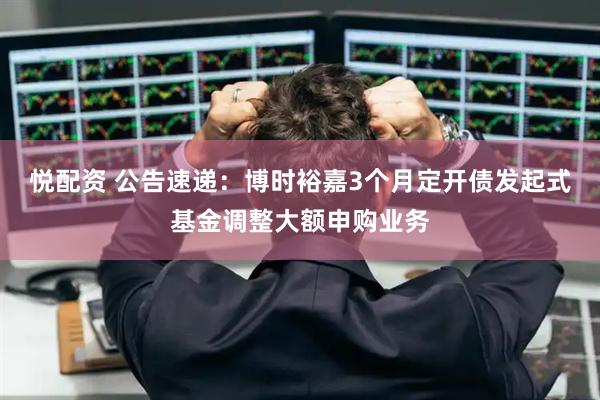 悦配资 公告速递：博时裕嘉3个月定开债发起式基金调整大额申购业务
