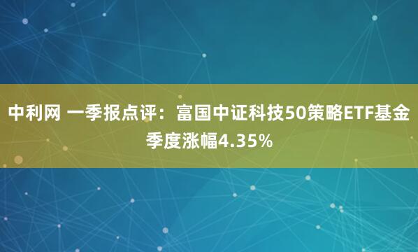 中利网 一季报点评：富国中证科技50策略ETF基金季度涨幅4.35%