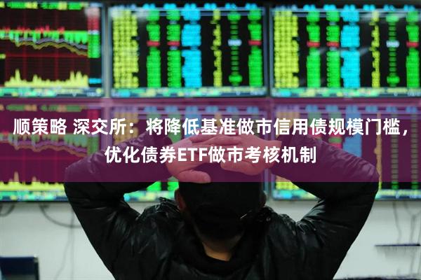 顺策略 深交所：将降低基准做市信用债规模门槛，优化债券ETF做市考核机制
