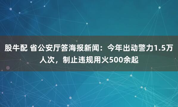 股牛配 省公安厅答海报新闻:今年出动警力1.5万人次,制止违规用火500余起