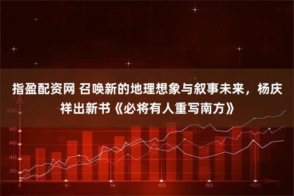 指盈配资网 召唤新的地理想象与叙事未来，杨庆祥出新书《必将有人重写南方》
