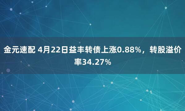 金元速配 4月22日益丰转债上涨0.88%，转股溢价率34.27%
