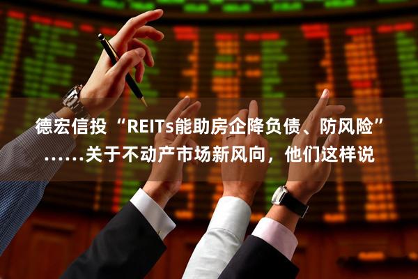 德宏信投 “REITs能助房企降负债、防风险”……关于不动产市场新风向，他们这样说