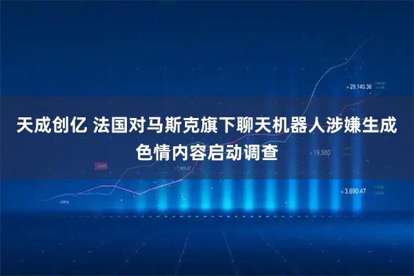 天成创亿 法国对马斯克旗下聊天机器人涉嫌生成色情内容启动调查