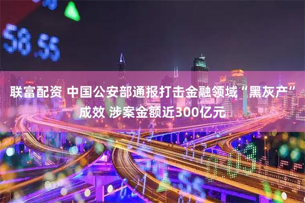 联富配资 中国公安部通报打击金融领域“黑灰产”成效 涉案金额近300亿元