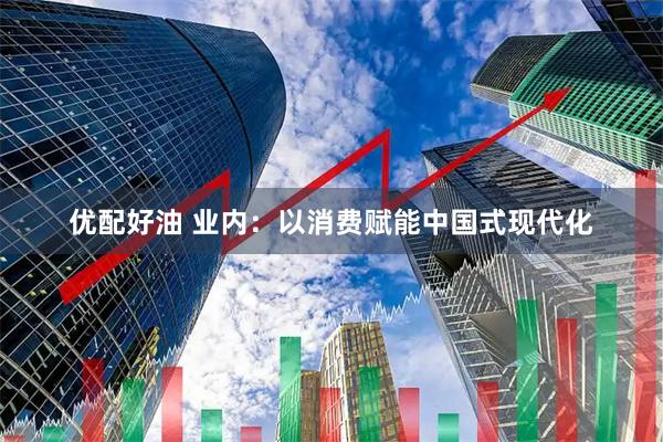 优配好油 业内：以消费赋能中国式现代化