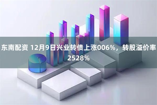 东南配资 12月9日兴业转债上涨006%，转股溢价率2528%