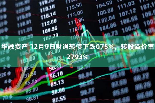 华融资产 12月9日财通转债下跌075%，转股溢价率2793%