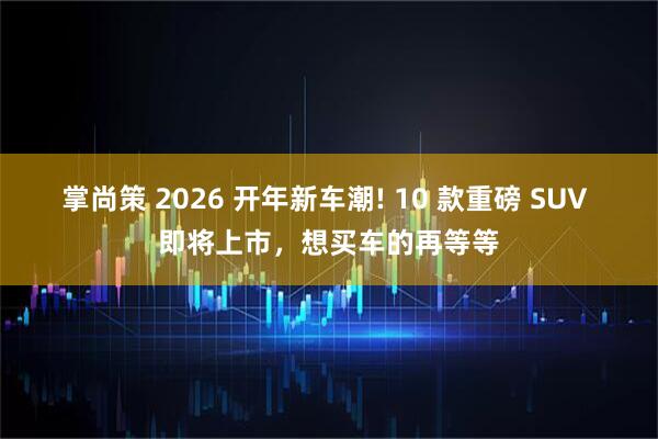 掌尚策 2026 开年新车潮! 10 款重磅 SUV 即将上市，想买车的再等等