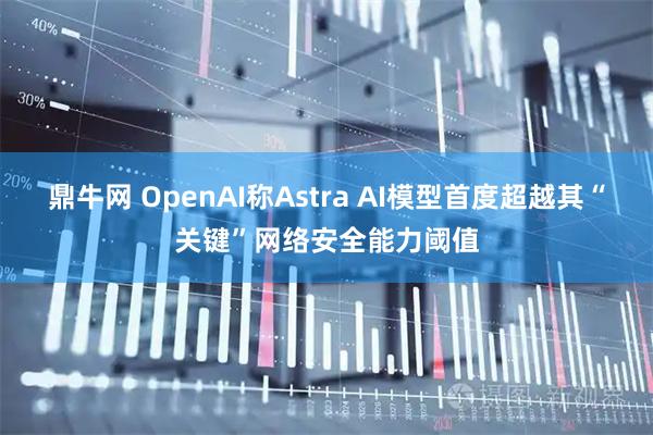 鼎牛网 OpenAI称Astra AI模型首度超越其“关键”网络安全能力阈值